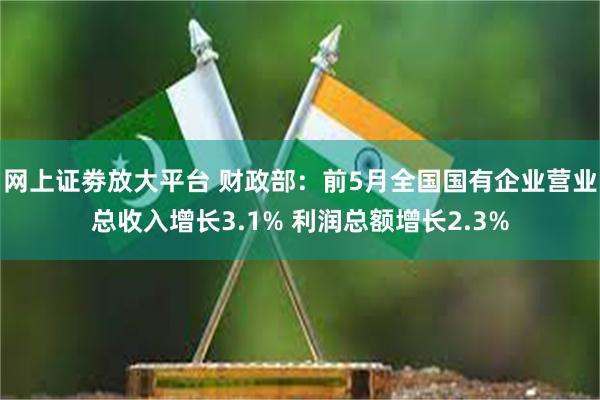 网上证劵放大平台 财政部：前5月全国国有企业营业总收入增长3.1% 利润总额增长2.3%