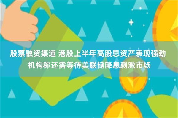 股票融资渠道 港股上半年高股息资产表现强劲 机构称还需等待美联储降息刺激市场