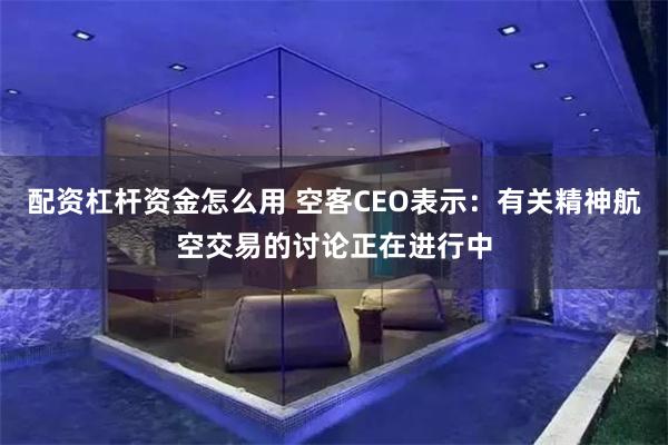 配资杠杆资金怎么用 空客CEO表示：有关精神航空交易的讨论正在进行中