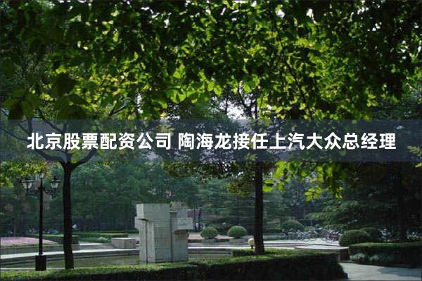 北京股票配资公司 陶海龙接任上汽大众总经理