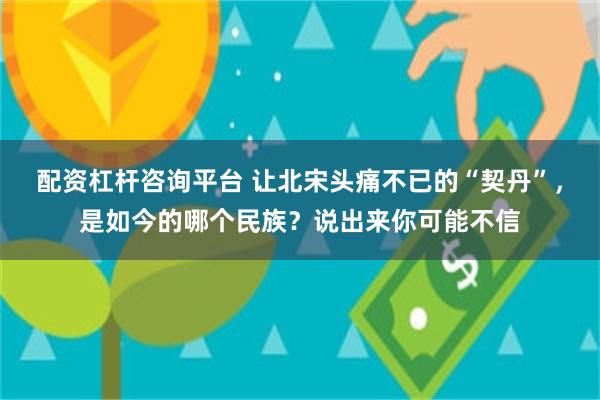 配资杠杆咨询平台 让北宋头痛不已的“契丹”，是如今的哪个民族？说出来你可能不信