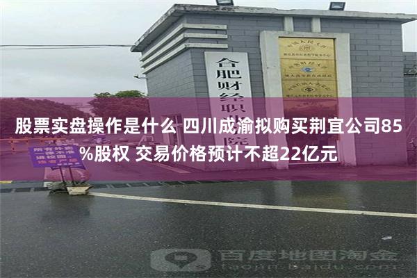 股票实盘操作是什么 四川成渝拟购买荆宜公司85%股权 交易价格预计不超22亿元