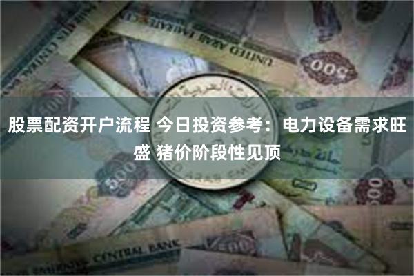 股票配资开户流程 今日投资参考：电力设备需求旺盛 猪价阶段性见顶