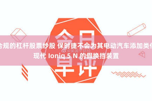 合规的杠杆股票炒股 保时捷不会为其电动汽车添加类似现代 Ioniq 5 N 的假换挡装置