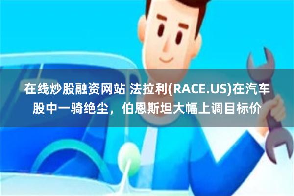 在线炒股融资网站 法拉利(RACE.US)在汽车股中一骑绝尘，伯恩斯坦大幅上调目标价