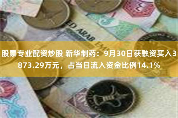 股票专业配资炒股 新华制药：9月30日获融资买入3873.29万元，占当日流入资金比例14.1%