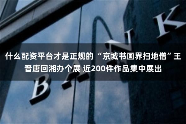 什么配资平台才是正规的 “京城书画界扫地僧”王晋唐回湘办个展 近200件作品集中展出