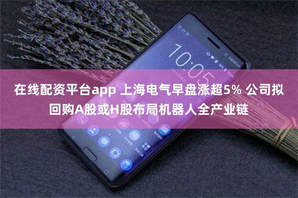 在线配资平台app 上海电气早盘涨超5% 公司拟回购A股或H股布局机器人全产业链