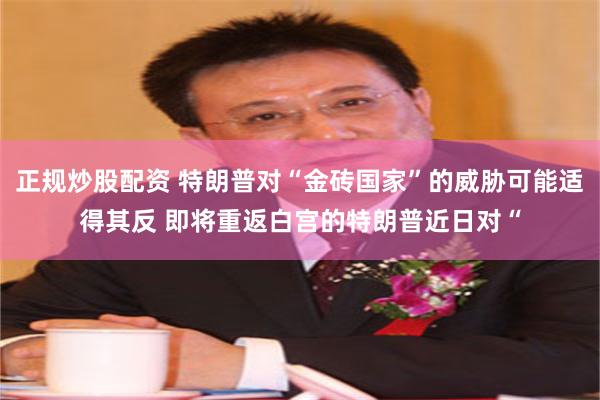 正规炒股配资 特朗普对“金砖国家”的威胁可能适得其反 即将重返白宫的特朗普近日对“