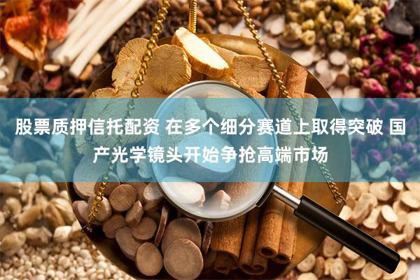 股票质押信托配资 在多个细分赛道上取得突破 国产光学镜头开始争抢高端市场