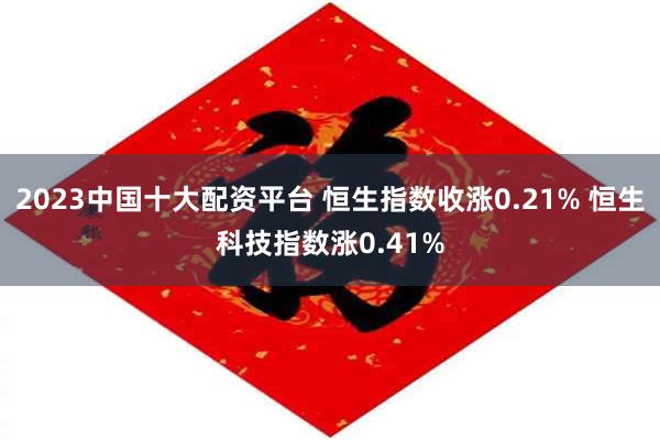 2023中国十大配资平台 恒生指数收涨0.21% 恒生科技指数涨0.41%