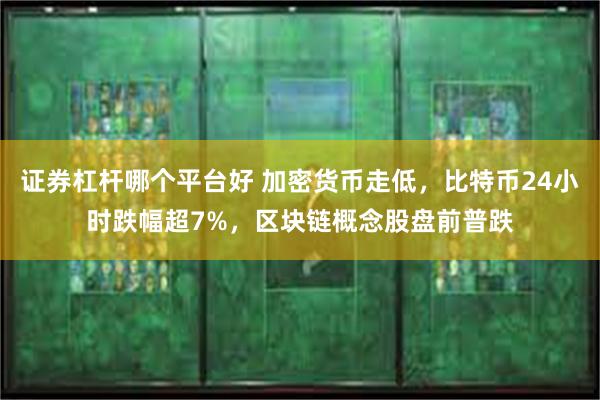 证券杠杆哪个平台好 加密货币走低，比特币24小时跌幅超7%，区块链概念股盘前普跌