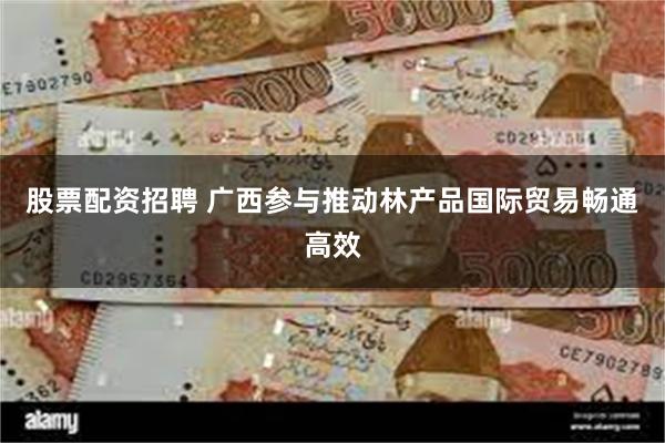 股票配资招聘 广西参与推动林产品国际贸易畅通高效