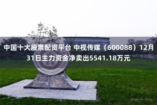 中国十大股票配资平台 中视传媒（600088）12月31日主力资金净卖出5541.18万元