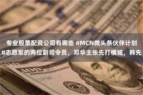 专业股票配资公司有哪些 #MCN微头条伙伴计划#志愿军的两位副司令员，邓华主张先打横城，韩先