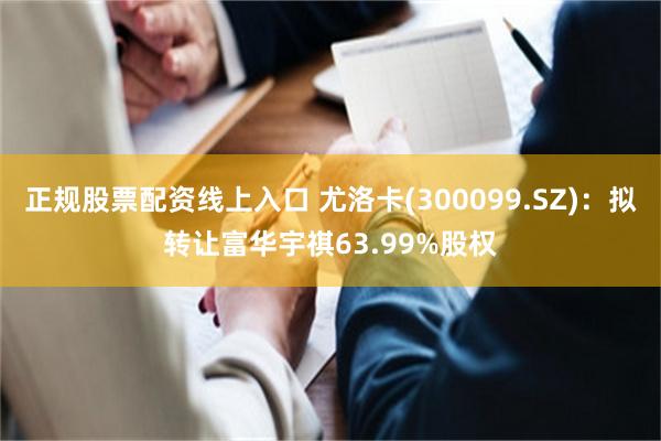 正规股票配资线上入口 尤洛卡(300099.SZ)：拟转让富华宇祺63.99%股权