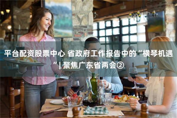 平台配资股票中心 省政府工作报告中的“横琴机遇”| 聚焦广东省两会②