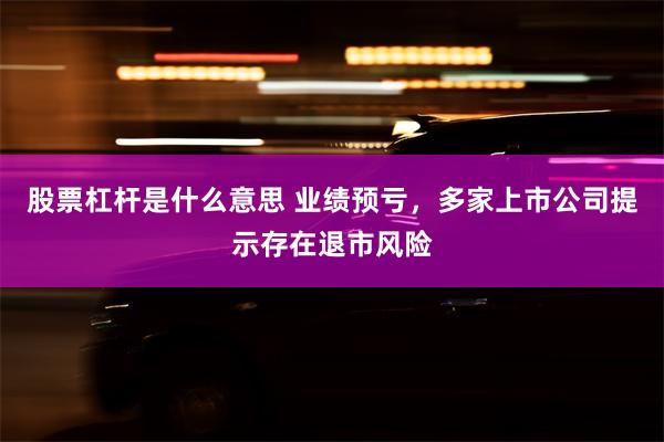 股票杠杆是什么意思 业绩预亏，多家上市公司提示存在退市风险