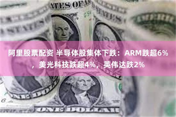 阿里股票配资 半导体股集体下跌：ARM跌超6%，美光科技跌超4%，英伟达跌2%