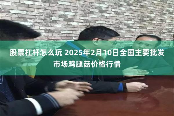 股票杠杆怎么玩 2025年2月10日全国主要批发市场鸡腿菇价格行情