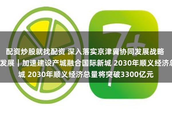 配资炒股就找配资 深入落实京津冀协同发展战略 推动平原新城高质量发展｜加速建设产城融合国际新城 2030年顺义经济总量将突破3300亿元