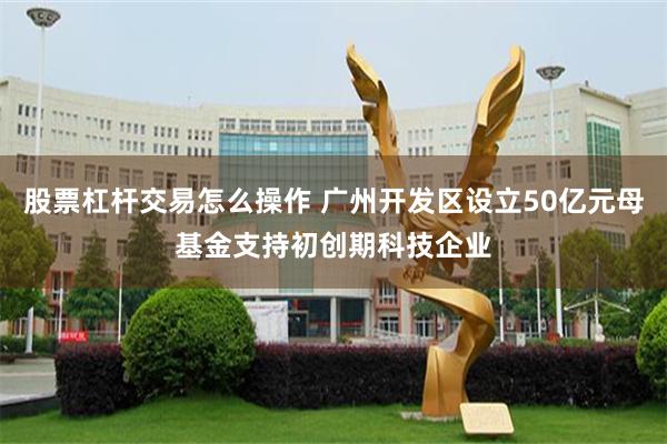 股票杠杆交易怎么操作 广州开发区设立50亿元母基金支持初创期科技企业