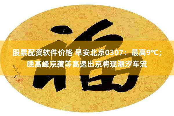 股票配资软件价格 早安北京0307：最高9℃；晚高峰京藏等高速出京将现潮汐车流