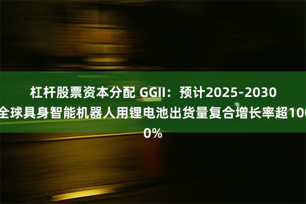 杠杆股票资本分配 GGII：预计2025-2030年全球具身智能机器人用锂电池出货量复合增长率超100%