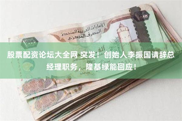 股票配资论坛大全网 突发！创始人李振国请辞总经理职务，隆基绿能回应！