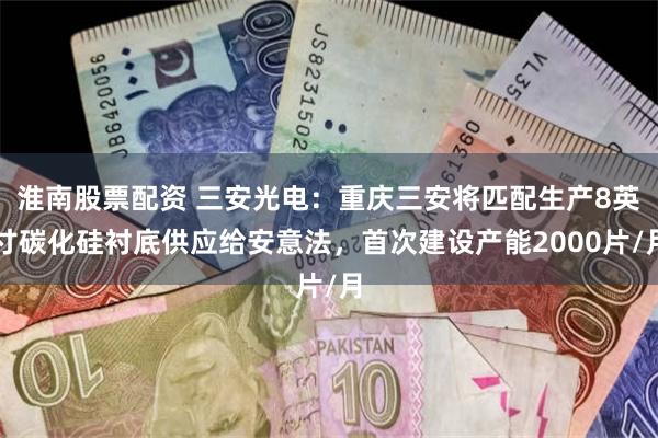 淮南股票配资 三安光电：重庆三安将匹配生产8英寸碳化硅衬底供应给安意法，首次建设产能2000片/月