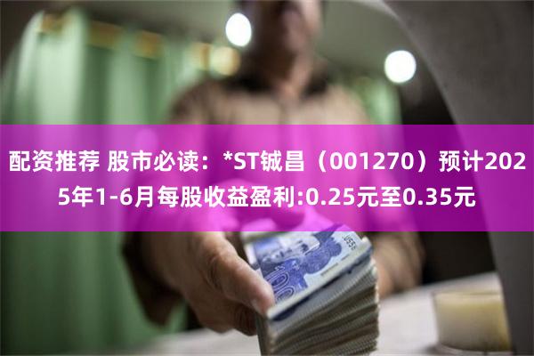 配资推荐 股市必读：*ST铖昌（001270）预计2025年1-6月每股收益盈利:0.25元至0.35元